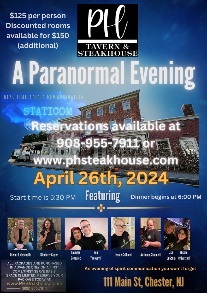 PH Tavern & Steakhouse. A Paranormal Evening - REAL TIME SPIRIT COMMUNICATION April 26th, 2024. Featuring Richard Moschella, Kimberly Guyer, Lourdes Gonzalez, Ron Yacovetti, Jennie Collucci, Anthony Simonelli, Lisa LaScola and Nicole Chivattoni. ALL PACKAGES ARE PURCHASED IN ADVANCE ONLY ON A FIRST COME/FIRST SERVE BASIS - SPACE IS LIMITED. RESERVE YOUR PACKAGE TODAY AT: (908) 955.7911. An evening of spirit communication you wont forget - 111 Main St, Chester, NJ